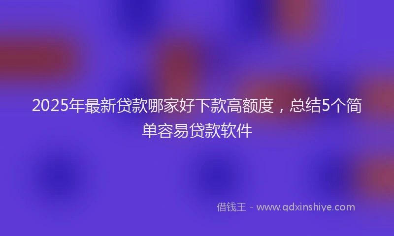 2025年最新贷款哪家好下款高额度，总结5个简单容易贷款软件
