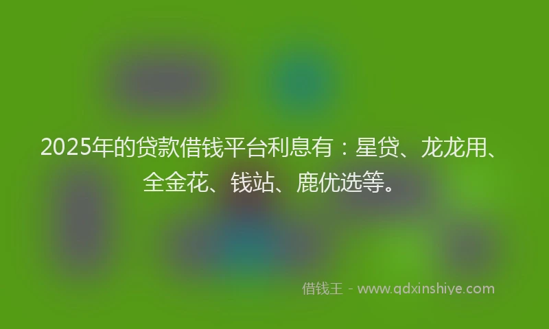 2025年的贷款借钱平台利息有：星贷、龙龙用、全金花、钱站、鹿优选等。