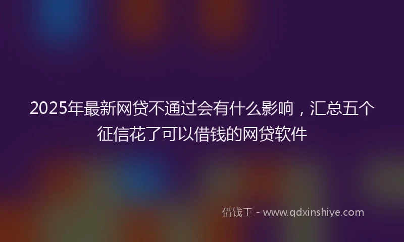 2025年最新网贷不通过会有什么影响，汇总五个征信花了可以借钱的网贷软件