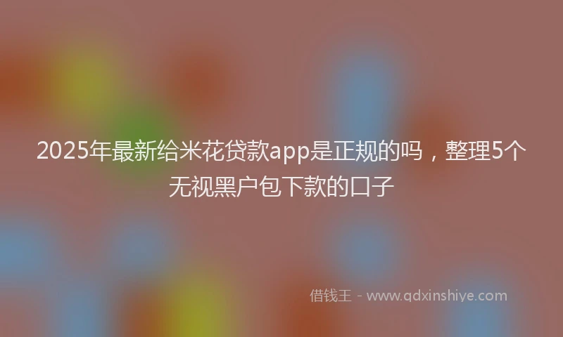 2025年最新给米花贷款app是正规的吗，整理5个无视黑户包下款的口子