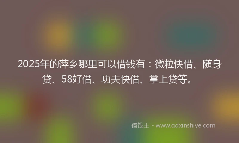 2025年的萍乡哪里可以借钱有：微粒快借、随身贷、58好借、功夫快借、掌上贷等。