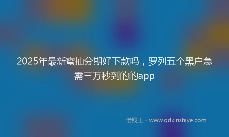 2025年最新蜜抽分期好下款吗，罗列五个黑户急需三万秒到的的app