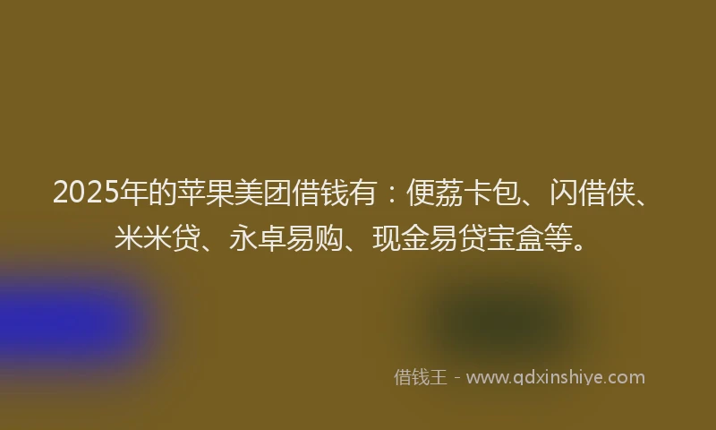 2025年的苹果美团借钱有：便荔卡包、闪借侠、米米贷、永卓易购、现金易贷宝盒等。