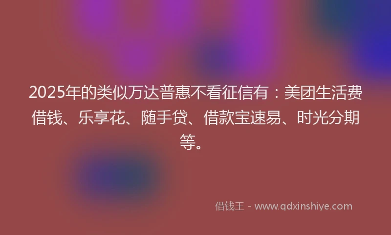 2025年的类似万达普惠不看征信有：美团生活费借钱、乐享花、随手贷、借款宝速易、时光分期等。