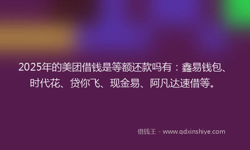 2025年的美团借钱是等额还款吗有：鑫易钱包、时代花、贷你飞、现金易、阿凡达速借等。