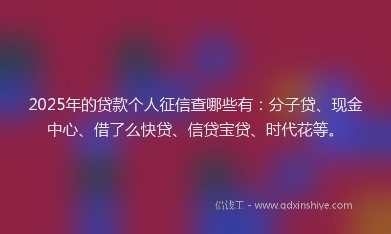 2025年的贷款个人征信查哪些有：分子贷、现金中心、借了么快贷、信贷宝贷、时代花等。