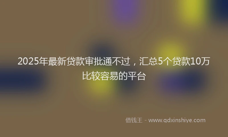 2025年最新贷款审批通不过，汇总5个贷款10万比较容易的平台