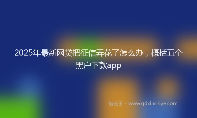 2025年最新网贷把征信弄花了怎么办，概括五个黑户下款app