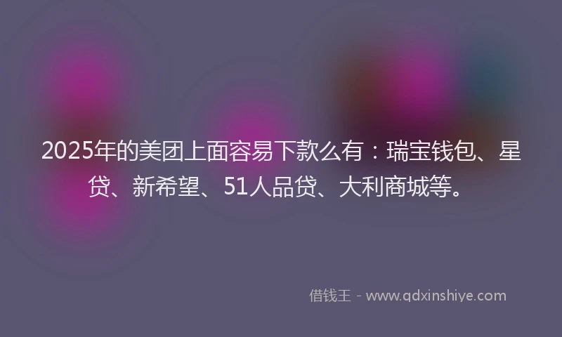 2025年的美团上面容易下款么有：瑞宝钱包、星贷、新希望、51人品贷、大利商城等。