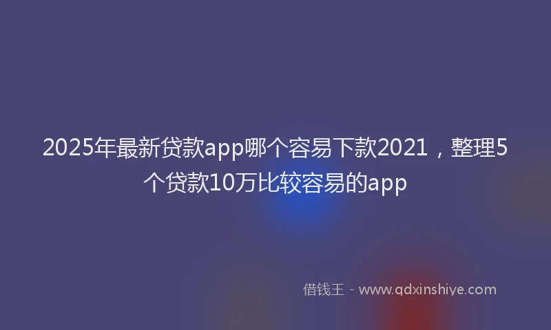 2025年最新贷款app哪个容易下款2021，整理5个贷款10万比较容易的app