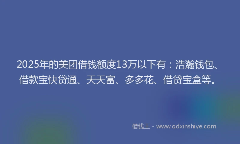 2025年的美团借钱额度13万以下有：浩瀚钱包、借款宝快贷通、天天富、多多花、借贷宝盒等。