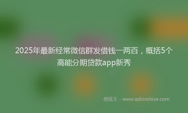2025年最新经常微信群发借钱一两百，概括5个高能分期贷款app新秀