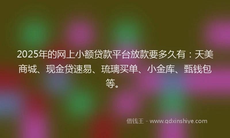 2025年的网上小额贷款平台放款要多久有：天美商城、现金贷速易、琉璃买单、小金库、甄钱包等。