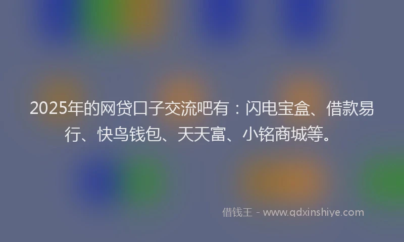 2025年的网贷口子交流吧有：闪电宝盒、借款易行、快鸟钱包、天天富、小铭商城等。