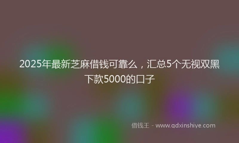 2025年最新芝麻借钱可靠么，汇总5个无视双黑下款5000的口子