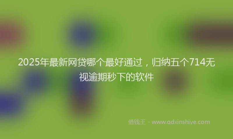 2025年最新网贷哪个最好通过，归纳五个714无视逾期秒下的软件