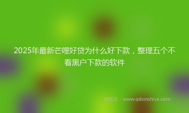 2025年最新芒哩好贷为什么好下款，整理五个不看黑户下款的软件