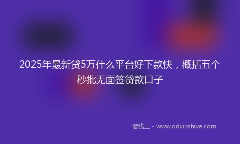 2025年最新贷5万什么平台好下款快，概括五个秒批无面签贷款口子