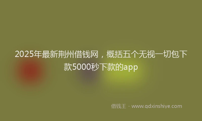 2025年最新荆州借钱网，概括五个无视一切包下款5000秒下款的app