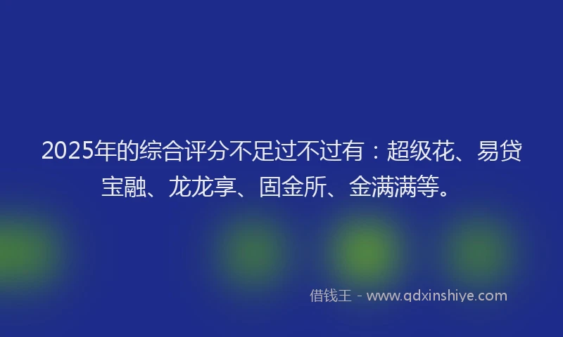 2025年的综合评分不足过不过有：超级花、易贷宝融、龙龙享、固金所、金满满等。