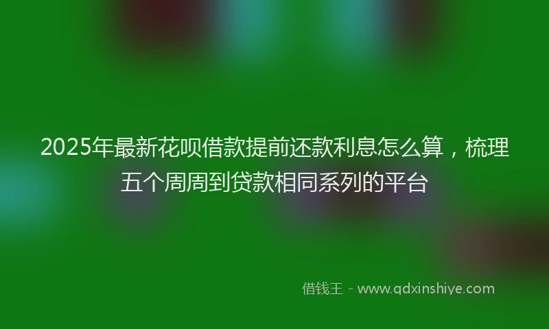 2025年最新花呗借款提前还款利息怎么算,梳理五个周周到贷款相同系列的平台