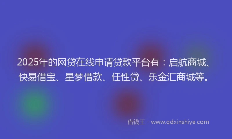 2025年的网贷在线申请贷款平台有：启航商城、快易借宝、星梦借款、任性贷、乐金汇商城等。