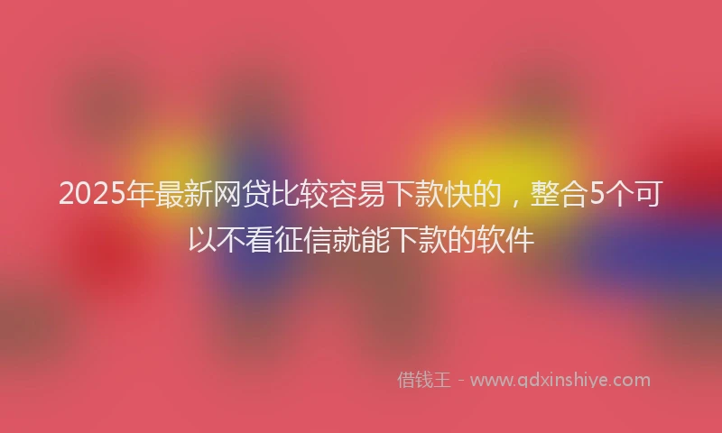 2025年最新网贷比较容易下款快的，整合5个可以不看征信就能下款的软件