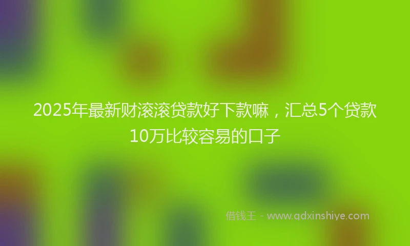 2025年最新财滚滚贷款好下款嘛，汇总5个贷款10万比较容易的口子