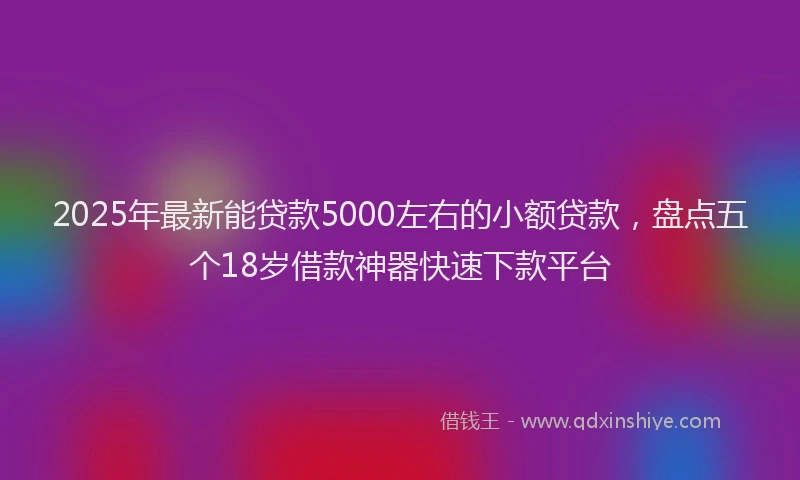 2025年最新能贷款5000左右的小额贷款，盘点五个18岁借款神器快速下款平台