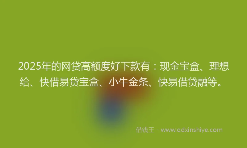 2025年的网贷高额度好下款有：现金宝盒、理想给、快借易贷宝盒、小牛金条、快易借贷融等。
