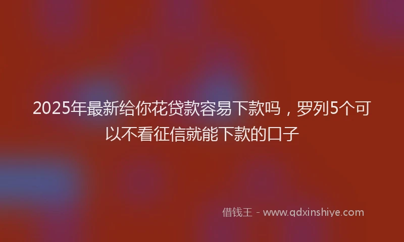 2025年最新给你花贷款容易下款吗，罗列5个可以不看征信就能下款的口子