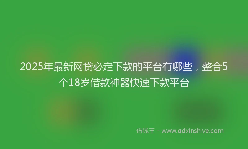 2025年最新网贷必定下款的平台有哪些，整合5个18岁借款神器快速下款平台