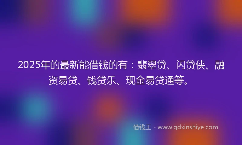 2025年的最新能借钱的有：翡翠贷、闪贷侠、融资易贷、钱贷乐、现金易贷通等。