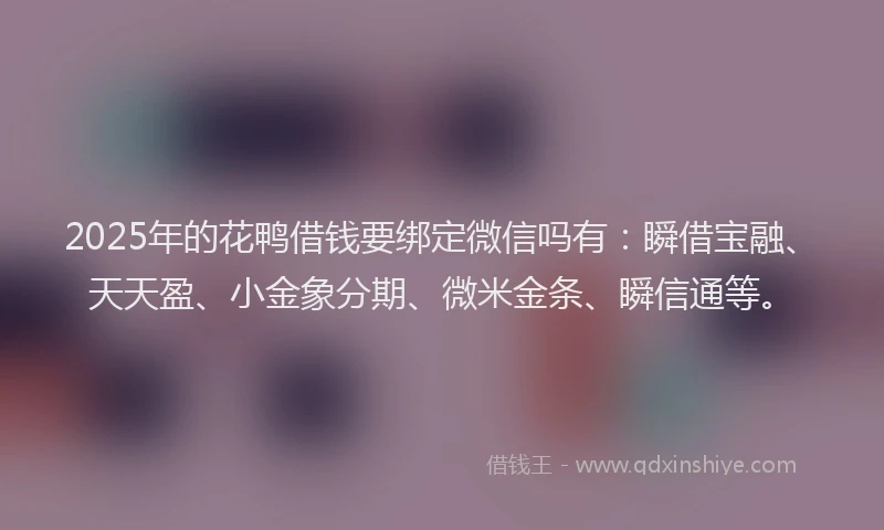 2025年的花鸭借钱要绑定微信吗有：瞬借宝融、天天盈、小金象分期、微米金条、瞬信通等。