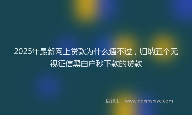 2025年最新网上贷款为什么通不过，归纳五个无视征信黑白户秒下款的贷款