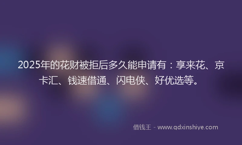2025年的花财被拒后多久能申请有：享来花、京卡汇、钱速借通、闪电侠、好优选等。