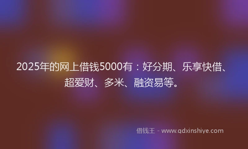 2025年的网上借钱5000有：好分期、乐享快借、超爱财、多米、融资易等。