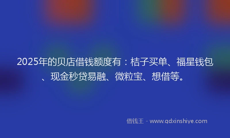 2025年的贝店借钱额度有：桔子买单、福星钱包、现金秒贷易融、微粒宝、想借等。