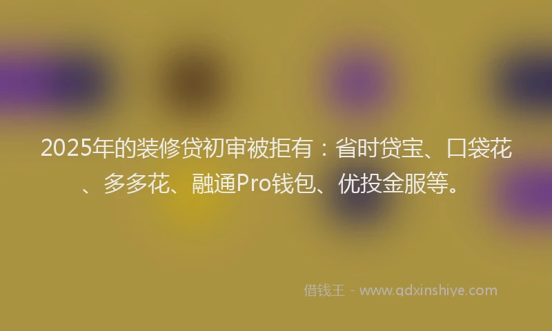 2025年的装修贷初审被拒有：省时贷宝、口袋花、多多花、融通Pro钱包、优投金服等。