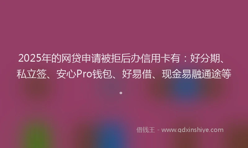 2025年的网贷申请被拒后办信用卡有：好分期、私立签、安心Pro钱包、好易借、现金易融通途等。