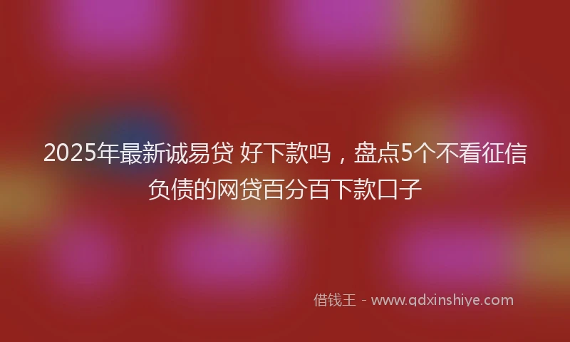 2025年最新诚易贷 好下款吗，盘点5个不看征信负债的网贷百分百下款口子