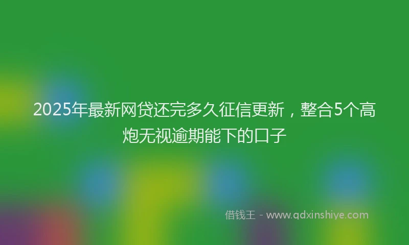 2025年最新网贷还完多久征信更新，整合5个高炮无视逾期能下的口子