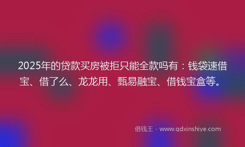 2025年的贷款买房被拒只能全款吗有：钱袋速借宝、借了么、龙龙用、甄易融宝、借钱宝盒等。