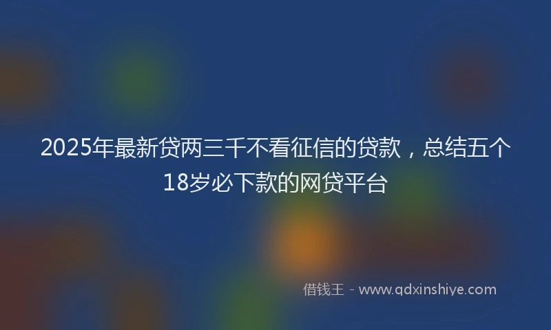 2025年最新贷两三千不看征信的贷款，总结五个18岁必下款的网贷平台