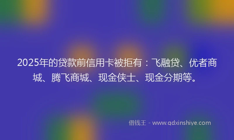 2025年的贷款前信用卡被拒有：飞融贷、优者商城、腾飞商城、现金侠士、现金分期等。