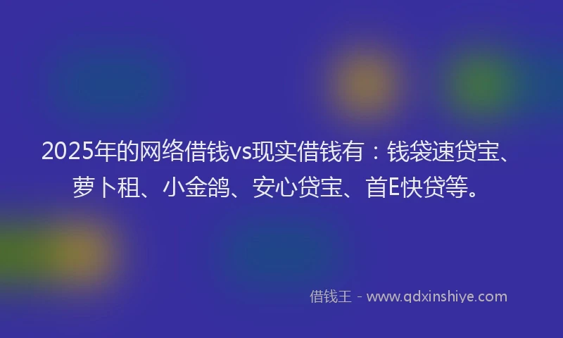 2025年的网络借钱vs现实借钱有：钱袋速贷宝、萝卜租、小金鸽、安心贷宝、首E快贷等。