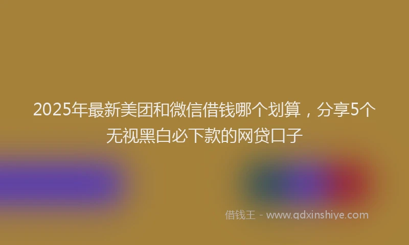 2025年最新美团和微信借钱哪个划算，分享5个无视黑白必下款的网贷口子