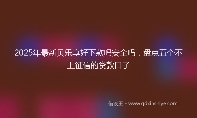 2025年最新贝乐享好下款吗安全吗，盘点五个不上征信的贷款口子
