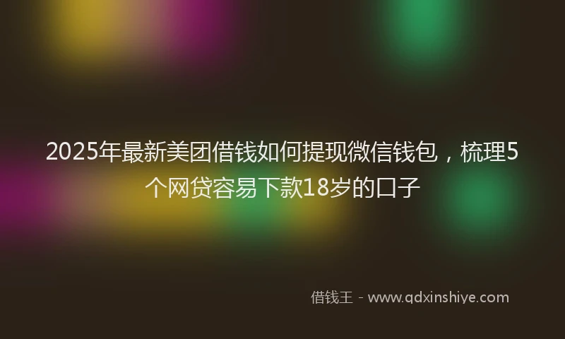 2025年最新美团借钱如何提现微信钱包，梳理5个网贷容易下款18岁的口子