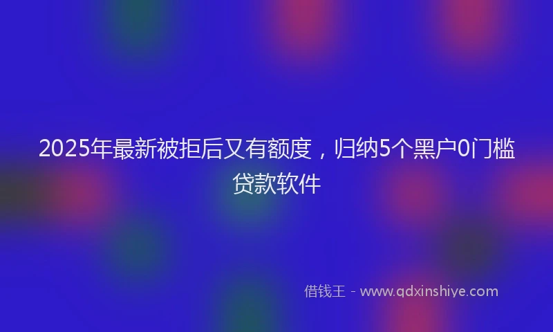 2025年最新被拒后又有额度，归纳5个黑户0门槛贷款软件